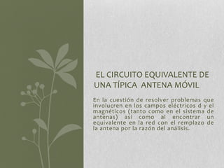 EL CIRCUITO EQUIVALENTE DE
UNA TÍPICA ANTENA MÓVIL
En la cuestión de resolver problemas que
involucren en los campos eléctricos d y el
magnéticos (tanto como en el sistema de
antenas) así como al encontrar un
equivalente en la red con el remplazo de
la antena por la razón del análisis.
 