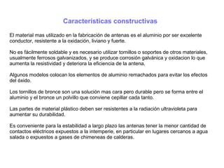 Características constructivas
El material mas utilizado en la fabricación de antenas es el aluminio por ser excelente
conductor, resistente a la oxidación, liviano y fuerte.
No es fácilmente soldable y es necesario utilizar tornillos o soportes de otros materiales,
usualmente ferrosos galvanizados, y se produce corrosión galvánica y oxidacion lo que
aumenta la resistividad y deteriora la eficiencia de la antena.
Algunos modelos colocan los elementos de aluminio remachados para evitar los efectos
del óxido.
Los tornillos de bronce son una solución mas cara pero durable pero se forma entre el
aluminio y el bronce un polvillo que conviene cepillar cada tanto.
Las partes de material plástico deben ser resistentes a la radiación ultravioleta para
aumentar su durabilidad.
Es conveniente para la estabilidad a largo plazo las antenas tener la menor cantidad de
contactos eléctricos expuestos a la intemperie, en particular en lugares cercanos a agua
salada o expuestos a gases de chimeneas de calderas.
 