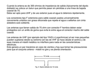 Cuando la antena es de 300 ohmios de impedancia de salida (típicamente del dipolo
doblado) se coloca un balun que permita pasar sin pérdidas a una línea de bajada
coaxial de 75.
Debe ser apto para UHF y de uso exterior pues el agua lo deteriora rápidamente.
Los conectores tipo F exteriores para cable coaxial usados universalmente
conveniente untarlos con grasa siliconada que repela el agua o sellarlos con cinta
aisladora auto soldante.
Las antenas que tienen salida de 75 ohm con conector F hembra deben estar
protegidos con un anillo de goma que evita le entre agua al conector macho del cable
coaxial.
Las antenas de UHF (por ejemplo del tipo YAGI o Logarítmicas) al ser mas pequeñas
pueden sujetarse desde su extremo (en las de VHF se hace desde el centro) y de
esas manera el mástil metálico no interfiere para nada en las características
eléctricas.
Esto genera un par mecánico en caso de vientos y hay que tomar las precauciones
para que el conjunto antena - mástil no gire y se pierda orientación.
 