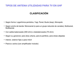 TIPOS DE ANTENA UTILIZADAS PARA TV EN UHF
CLASIFICACIÓN

Según forma: Logarítmica periódica, Yagi, Panel, Bucle (loop), Monopolo

Según ancho de banda: Monocanal (o para un grupo reducido de canales), Multicanal,
Multibanda

Con salida balanceada (300 ohm) o desbalanceada (75 ohm)

Según su ganancia: para área urbana, para la periferia, para áreas alejadas

Interior, exterior fijas o para móvil

Pasiva o activa (con amplificador incluido)
 