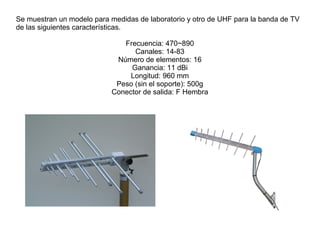 Se muestran un modelo para medidas de laboratorio y otro de UHF para la banda de TV
de las siguientes características.
Frecuencia: 470~890
Canales: 14-83
Número de elementos: 16
Ganancia: 11 dBi
Longitud: 960 mm
Peso (sin el soporte): 500g
Conector de salida: F Hembra
 