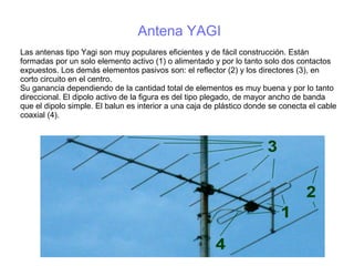 Antena YAGI
Las antenas tipo Yagi son muy populares eficientes y de fácil construcción. Están
formadas por un solo elemento activo (1) o alimentado y por lo tanto solo dos contactos
expuestos. Los demás elementos pasivos son: el reflector (2) y los directores (3), en
corto circuito en el centro.
Su ganancia dependiendo de la cantidad total de elementos es muy buena y por lo tanto
direccional. El dipolo activo de la figura es del tipo plegado, de mayor ancho de banda
que el dipolo simple. El balun es interior a una caja de plástico donde se conecta el cable
coaxial (4).
 