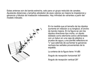 Estas antenas son de banda estrecha, solo para un grupo reducido de canales.
Ajustando distancias y tamaños alrededor de esos valores se mejora la impedancia y
ganancia y lóbulos de irradiación indeseados. Hay infinidad de variantes a partir del
modelo indicado.
En la medida que el tamaño de los dipolos
aumenta en relación a su longitud, el ancho
de banda mejora. En la figura se ven los
dipolos directores tipo moña, un dipolo
doblado como elemento activo alimentado
con un balun en una caja de plástico a
prueba de agua y una parrilla reflectora en
“v” que además de aumentar la ganancia
rechaza las señales provenientes de la
espalda.
La antena de la figura tiene 14 dBi
Ángulo de recepción horizontal 30°
Ángulo de recepción vertical 29°
 