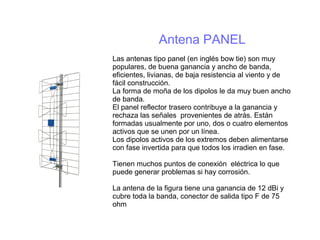 Antena PANEL
Las antenas tipo panel (en inglés bow tie) son muy
populares, de buena ganancia y ancho de banda,
eficientes, livianas, de baja resistencia al viento y de
fácil construcción.
La forma de moña de los dipolos le da muy buen ancho
de banda.
El panel reflector trasero contribuye a la ganancia y
rechaza las señales provenientes de atrás. Están
formadas usualmente por uno, dos o cuatro elementos
activos que se unen por un línea.
Los dipolos activos de los extremos deben alimentarse
con fase invertida para que todos los irradien en fase.
Tienen muchos puntos de conexión eléctrica lo que
puede generar problemas si hay corrosión.
La antena de la figura tiene una ganancia de 12 dBi y
cubre toda la banda, conector de salida tipo F de 75
ohm
 
