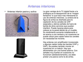 Antenas interiores

Antenas interior pasiva y activa La gran ventaja de la TV digital frente a la
analógica es la desaparición de la “imagen
fantasma” lo que hace mas interesante el
uso de antenas interiores. La antena de la
figura de arriba es diseñada para la
captación de los canales de UHF
asignados y atenúa señales de fuera de
banda de otros servicios que puedan
interferir. Puede hacerse plana para
colocar en la pared detrás de un mueble.
Su rendimiento aumenta notablemente si
se acerca a una ventana y en ocasiones se
puede ubicar para captar todos los canales
sin necesidad de moverla.
Hay antenas con amplificador incorporado
y algunas captan todas las bandas (VHF y
UHF). Se pueden también montar en
ocasiones en un balcón. Hay que
alimentarlas con una fuente externa. Con
señales muy fuertes en ocasiones no
funcionan satisfactoriamente y se debe
probar una pasiva como la de arriba.
 