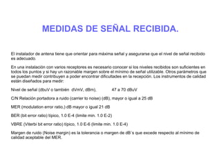 MEDIDAS DE SEÑAL RECIBIDA.
El instalador de antena tiene que orientar para máxima señal y asegurarse que el nivel de señal recibido
es adecuado.
En una instalación con varios receptores es necesario conocer si los niveles recibidos son suficientes en
todos los puntos y si hay un razonable margen sobre el mínimo de señal utilizable. Otros parámetros que
se puedan medir contribuyen a poder encontrar dificultades en la recepción. Los instrumentos de calidad
están diseñados para medir:
Nivel de señal (dbuV o también dVmV, dBm), 47 a 70 dBuV
C/N Relación portadora a ruido (carrier to noise) (dB), mayor o igual a 25 dB
MER (modulation error ratio,) dB mayor o igual 21 dB
BER (bit error ratio) típico, 1.0 E-4 (limite min. 1.0 E-2)
VBRE (Viterbi bit error ratio) típico, 1.0 E-6 (limite min. 1.0 E-4)
Margen de ruido (Noise margin) es la tolerancia o margen de dB´s que excede respecto al mínimo de
calidad aceptable del MER.
 