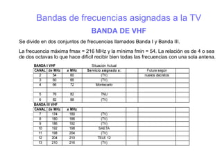 Bandas de frecuencias asignadas a la TV
BANDA DE VHF
Se divide en dos conjuntos de frecuencias llamados Banda I y Banda III.
La frecuencia máxima fmax = 216 MHz y la mínima fmin = 54. La relación es de 4 o sea
de dos octavas lo que hace difícil recibir bien todas las frecuencias con una sola antena.
 