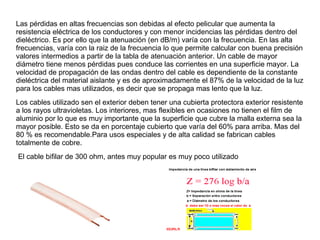 Las pérdidas en altas frecuencias son debidas al efecto pelicular que aumenta la
resistencia eléctrica de los conductores y con menor incidencias las pérdidas dentro del
dieléctrico. Es por ello que la atenuación (en dB/m) varía con la frecuencia. En las alta
frecuencias, varía con la raiz de la frecuencia lo que permite calcular con buena precisión
valores intermedios a partir de la tabla de atenuación anterior. Un cable de mayor
diámetro tiene menos pérdidas pues conduce las corrientes en una superficie mayor. La
velocidad de propagación de las ondas dentro del cable es dependiente de la constante
dieléctrica del material aislante y es de aproximadamente el 87% de la velocidad de la luz
para los cables mas utilizados, es decir que se propaga mas lento que la luz.
Los cables utilizado sen el exterior deben tener una cubierta protectora exterior resistente
a los rayos ultravioletas. Los interiores, mas flexibles en ocasiones no tienen el film de
aluminio por lo que es muy importante que la superficie que cubre la malla externa sea la
mayor posible. Esto se da en porcentaje cubierto que varía del 60% para arriba. Mas del
80 % es recomendable.Para usos especiales y de alta calidad se fabrican cables
totalmente de cobre.
El cable bifilar de 300 ohm, antes muy popular es muy poco utilizado
 