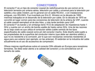 CONECTORES
El conector F es un tipo de conector coaxial de radiofrecuencia de uso común en la
televisión terrestre por antena aérea, televisión por cable y universal para la televisión por
satélite y los cable módem, por lo general con el cable RG-6/U , o en instalaciones
antiguas, con RG-59/U. Fue inventado por Eric E. Winston en la década de 1950
mientras trabajaba en el desarrollo de la televisión por cable. En la década de 1970 se
convirtió en lugar común para las conexiones de televisión de la antena de VHF, cuando
el cable coaxial reemplazó al de dos hilos, y más tarde también para UHF.
El conector F es barato y sin embargo tiene 75 Ω de adaptación de impedancia hasta 1
GHz y cuenta con un ancho de banda usable de hasta varios GHz. Una de las razones
de su bajo costo es que utiliza el conductor sólido (cable central) de los tipos
especificados de cable coaxial como pin del conector macho. Este diseño está sujeto a
las propiedades de la superficie del conductor interno (que debe ser alambre sólido) y
que no es resistente a la corrosión, por lo que son necesarias versiones resistentes al
agua para uso exterior (por ejemplo, en las antenas). El estándar en la industria del cable
actualmente es el uso de accesorios de compresión.
Ofrece mejoras significativas sobre el conector DIN utilizado en Europa para receptores
terrestres. Se debe estar atento a la calidad del conector y a la coincidencia con el
tamaño de cable.
 