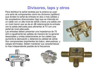 Divisores, taps y otros
Para distribuir la señal recibida por la antena se usan
una serie de componentes como los divisores (splitters)
que dividen la señal de entrada en dos o mas salidas y
los acopladores direccionales (tap) que se intercala en
un cable con un alto nivel de señal y tiene una salida con
un nivel menor que se da en dB relacionando la entrada
con la salida atenuada para alimentar al TV con una
señal de nivel adecuado.
Las entradas deben presentar una impedancia de 75
ohm e igualmente las salidas de manera de no generar
desacoples y ondas estacionarias en los cables que
aumenta la atenuación y deteriora la calidad de señal.
Son componentes importantes los balun, atenuadores, y
cargas terminales. Deben mantener sus características
lo mas independiente posible de la frecuencia
 
