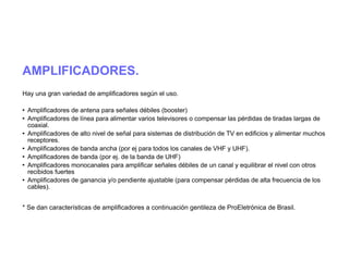 AMPLIFICADORES.
Hay una gran variedad de amplificadores según el uso.
 Amplificadores de antena para señales débiles (booster)
 Amplificadores de línea para alimentar varios televisores o compensar las pérdidas de tiradas largas de
coaxial.
 Amplificadores de alto nivel de señal para sistemas de distribución de TV en edificios y alimentar muchos
receptores.
 Amplificadores de banda ancha (por ej para todos los canales de VHF y UHF).
 Amplificadores de banda (por ej. de la banda de UHF)
 Amplificadores monocanales para amplificar señales débiles de un canal y equilibrar el nivel con otros
recibidos fuertes
 Amplificadores de ganancia y/o pendiente ajustable (para compensar pérdidas de alta frecuencia de los
cables).
* Se dan características de amplificadores a continuación gentileza de ProEletrónica de Brasil.
 