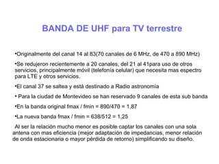 BANDA DE UHF para TV terrestre

Originalmente del canal 14 al 83(70 canales de 6 MHz, de 470 a 890 MHz)

Se redujeron recientemente a 20 canales, del 21 al 41para uso de otros
servicios, principalmente móvil (telefonía celular) que necesita mas espectro
para LTE y otros servicios.

El canal 37 se saltea y está destinado a Radio astronomía

Para la ciudad de Montevideo se han reservado 9 canales de esta sub banda

En la banda original fmax / fmin = 890/470 = 1,87

La nueva banda fmax / fmin = 638/512 = 1,25
Al ser la relación mucho menor es posible captar los canales con una sola
antena con mas eficiencia (mejor adaptación de impedancias, menor relación
de onda estacionaria o mayor pérdida de retorno) simplificando su diseño.
 