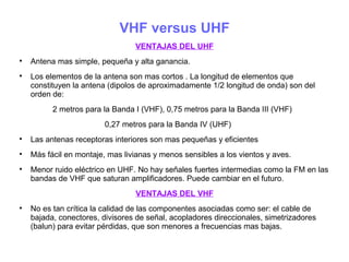 VHF versus UHF
VENTAJAS DEL UHF

Antena mas simple, pequeña y alta ganancia.

Los elementos de la antena son mas cortos . La longitud de elementos que
constituyen la antena (dipolos de aproximadamente 1/2 longitud de onda) son del
orden de:
2 metros para la Banda I (VHF), 0,75 metros para la Banda III (VHF)
0,27 metros para la Banda IV (UHF)

Las antenas receptoras interiores son mas pequeñas y eficientes

Más fácil en montaje, mas livianas y menos sensibles a los vientos y aves.

Menor ruido eléctrico en UHF. No hay señales fuertes intermedias como la FM en las
bandas de VHF que saturan amplificadores. Puede cambiar en el futuro.
VENTAJAS DEL VHF

No es tan crítica la calidad de las componentes asociadas como ser: el cable de
bajada, conectores, divisores de señal, acopladores direccionales, simetrizadores
(balun) para evitar pérdidas, que son menores a frecuencias mas bajas.
 