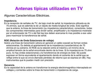 Antenas típicas utilizadas en TV
Algunas Características Eléctricas.
Impedancia.
En la recepción de señales de TV, de bajo nivel de señal, la impedancia utilizada es de
75 ohmios, que es además la de un dipolo de media longitud de onda. Esto significa
que la antena, la línea de transmisión (su impedancia característica), conectores, todas
las componentes intermedias para dividir señal, amplificador y la impedancia mostrada
por el sintonizador de TV o del Set top box deben acercarse lo mas posible a ese valor
para maximizar la transferencia de señal.
ROE (Relación de Onda Estacionara de voltaje)
Sobre una línea de transmisión (ahora en general un cable coaxial) se forman ondas
estacionarias. Es debida al apartamiento de la impedancia (característica) de 75
ohmios en su extremo. El ROE es la relación entre el máximo y el mínimo de la
amplitud tensión de la señal encontrada dentro de la línea. Si la impedancia es 75 ohm
pura, no hay ondas estacionarias y la transferencia de energía es total. Se puede
expresar en forma equivalente el apartamiento dando el cociente de la señal que se
refleja entre la que se envía (llamada pérdidas de retorno que se expresa en dB). Hay
instrumentos que lo pueden medir con precisión.
Ganancia.
Es la capacidad de la antena en transformar la energía electromagnética interceptada en
voltajes y corrientes sobre la línea de transmisión o impedancia de carga.
 