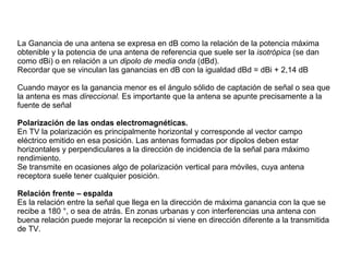 La Ganancia de una antena se expresa en dB como la relación de la potencia máxima
obtenible y la potencia de una antena de referencia que suele ser la isotrópica (se dan
como dBi) o en relación a un dipolo de media onda (dBd).
Recordar que se vinculan las ganancias en dB con la igualdad dBd = dBi + 2,14 dB
Cuando mayor es la ganancia menor es el ángulo sólido de captación de señal o sea que
la antena es mas direccional. Es importante que la antena se apunte precisamente a la
fuente de señal
Polarización de las ondas electromagnéticas.
En TV la polarización es principalmente horizontal y corresponde al vector campo
eléctrico emitido en esa posición. Las antenas formadas por dipolos deben estar
horizontales y perpendiculares a la dirección de incidencia de la señal para máximo
rendimiento.
Se transmite en ocasiones algo de polarización vertical para móviles, cuya antena
receptora suele tener cualquier posición.
Relación frente – espalda
Es la relación entre la señal que llega en la dirección de máxima ganancia con la que se
recibe a 180 °, o sea de atrás. En zonas urbanas y con interferencias una antena con
buena relación puede mejorar la recepción si viene en dirección diferente a la transmitida
de TV.
 