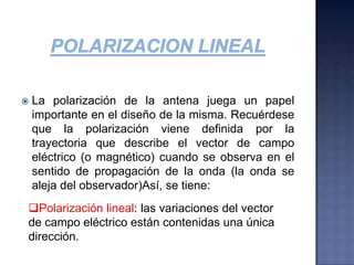POLARIZACION LINEALLa polarización de la antena juega un papel importante en el diseño de la misma. Recuérdese que la polarización viene definida por la trayectoria que describe el vector de campo eléctrico (o magnético) cuando se observa en el sentido de propagación de la onda (la onda se aleja del observador)Así, se tiene:Polarización lineal: las variaciones del vector de campo eléctrico están contenidas una única dirección.POLARIZACION LINEALSi una antena trabaja en polarización lineal vertical (por ejemplo, perpendicular a la superficie del suelo), en teoría sólo puede transmitir y recibir ondas verticalmente polarizadas (el campo eléctrico ha de variar en una dirección perpendicular al suelo). Así, la antena no podrá recibir una onda polarizada horizontalmente (paralela al suelo) y se dice entonces que la antena no es capaz de trabajar con ondas de polarización cruzada.