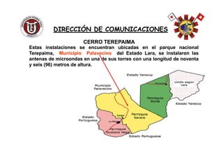 EstasEstas instalacionesinstalaciones sese encuentranencuentran ubicadasubicadas enen elel parqueparque nacionalnacional
Terepaima,Terepaima, MunicipioMunicipio PalavecinoPalavecino deldel EstadoEstado Lara,Lara, sese instalaroninstalaron laslas
antenasantenas dede microondasmicroondas enen unauna dede sussus torrestorres concon unauna longitudlongitud dede noventanoventa
yy seisseis ((9696)) metrosmetros dede alturaaltura..
CERRO TEREPAIMACERRO TEREPAIMA
DIRECCIÓN DE COMUNICACIONESDIRECCIÓN DE COMUNICACIONES
 