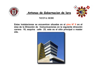 NUEVANUEVA SEDESEDE
EstasEstas instalacionesinstalaciones sese encuentranencuentran situadassituadas enen elel pisopiso NºNº 88 enen elel
áreaárea dede lala DirecciónDirección dede ComunicacionesComunicaciones enen lala siguientesiguiente direccióndirección
carreracarrera 1919,, esquinaesquina callecalle 2323,, esteeste eses elel sitiositio principalprincipal oo mastermaster
sitesite..
Antenas de Gobernacion de laraAntenas de Gobernacion de lara
 