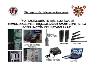 “FORTALECIMIENTO DEL SISTEMA DE
COMUNICACIONES TRONCALIZADO SMARTZONE DE LA
GOBERNACIÓN DEL ESTADO LARA”
Sistemas de telecomunicacionesSistemas de telecomunicaciones
LAPTOS
ANTENASBATERÍAS
SITIO DE CONTROL
PRINCIPAL
RADIOS MÓVILES
RADIOS
PORTÁTILES
 