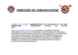 NOMBRE DEL PROYECTO: IMPLEMENTACIÓN DE PLATAFORMA DE VOZ PARA
GOBERNACIÓN Y COMANDANCIA POLICIAL DEL ESTADO
LARA. .
DIRECCIÓN DE COMUNICACIONESDIRECCIÓN DE COMUNICACIONES
LARA. .
BREVE EXPOSICIÓN DE MOTIVOS: SE PROPONE LA IMPLEMENTACIÓN DE
SERVIDORES DE VOZ, DE ALTA TECNOLOGÍA, CAPAZ DE MANEJAR 16 TRONCALES
ANALÓGICAS, 120 EXTENSIONES DIGITALES Y 456 ANALÓGICAS, 30 EXTENSIONES
IP Y 4 ENLACES DIGITALES E1, 250 APARATOS TELEFÓNICOS DIGITALES, 08
TELÉFONOS IP. COMPATIBLE CON ESTÁNDARES EXISTENTES Y EMERGENTES.
PERMITIRÁ COMUNICACIONES TELEFÓNICAS CONFIABLES Y EFICIENTES,
AHORROS SUSTANCIALES DE DINERO Y MAXIMIZAR LA PRODUCTIVIDAD Y
EFICIENCIA DEL PERSONAL EMPLEADO.
 