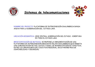 NOMBRE DEL PROYECTO: PLATAFORMA DE INTERCONEXIÓN INALÁMBRICA BANDA
ANCHA PARA LA GOBERNACIÓN DEL ESTADO LARA.
Sistemas de telecomunicacionesSistemas de telecomunicaciones
UBICACIÓN GEOGRÁFICA: SEDE CENTRAL: GOBERNACIÓN DEL ESTADO. COBERTURA
EN TODO EL ESTADO LARA.
BREVE EXPOSICIÓN DE MOTIVOS: SE PROPONE LA IMPLEMENTACIÓN DE UNA
PLATAFORMA DE INTERCONEXIÓN MEDIANTE ENLACE INALÁMBRICO QUE PERMITA
UNA COMUNICACIÓN DE VOZ, DATOS Y VIDEO, DE MANERA EFICIENTE Y EFECTIVA,
ENTRE LOS ORGANISMOS DEL EJECUTIVO REGIONAL, BAJO PARÁMETROS DE
CONFIABILIDAD Y SEGURIDAD.
 