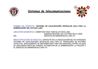 NOMBRE DEL PROYECTO: “SISTEMA DE LOCALIZACIÓN VEHICULAR (AVL) PARA LA
GOBERNACIÓN DEL ESTADO LARA
UBICACIÓN GEOGRÁFICA: COBERTURA PARA TODO EL ESTADO LARA.
ADMINISTRACIÓN DEL SISTEMA EN LA SEDE
Sistemas de telecomunicacionesSistemas de telecomunicaciones
ADMINISTRACIÓN DEL SISTEMA EN LA SEDE
DEL SERVICIO DE EMERGENCIAS LARA 171
BREVE EXPOSICIÓN DE MOTIVOS: CONSISTE EN LA ADQUISICIÓN DE UN AVANZADO
SISTEMA DE LOCALIZACIÓN VEHICULAR (AVL) CON LA TECNOLOGÍA DE RASTREO
SATELITAL. INICIALMENTE SE IMPLEMENTARÁ PARA 100 UNIDADES, ENTRE LAS QUE
SE INCLUIRÁN PARTE DEL PARQUE AUTOMOTOR DE LA GOBERNACIÓN, LA POLICÍA Y
EL SERVICIO DE EMERGENCIAS LARA 171.
 
