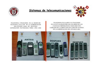 TELEFONOS CELULARES 1X UTILIZADOS
EN LA ACTUALIDAD POR LOS USUARIOS DE LAS
CUENTAS CORPORATIVAS Y RED CIRCUITO
CERRADO DE LA DIRECCION DE COMUNICACIONES
DE LA GOBERNACION DEL ESTADO LARA.
Sistemas de telecomunicacionesSistemas de telecomunicaciones
TELEFONOS, UTILIZADOS EN LA REDES DE
TELEFONIA CELULAR DE LA GOBERNACION
DEL ESTADO LARA, DE SEGUNDA
GENERACION TECNOLOGIA TDMA AÑO 2.004
 