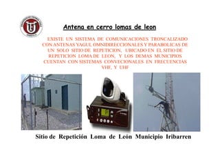 Antena en cerro lomas de leonAntena en cerro lomas de leon
EXISTE UN SISTEMA DE COMUNICACIONES TRONCALIZADO
CON ANTENAS YAGUI, OMNIDIRECCIONALES Y PARABOLICAS DE
UN SOLO SITIO DE REPETICION, UBICADO EN EL SITIO DE
REPETICION LOMA DE LEON, Y LOS DEMAS MUNICIPIOS
CUENTAN CON SISTEMAS CONVECIONALES EN FRECUENCIAS
VHF, Y UHF
Sitio de Repetición Loma de León Municipio Iribarren
 
