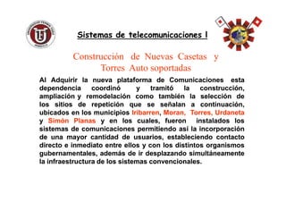 AlAl AdquirirAdquirir lala nuevanueva plataformaplataforma dede ComunicacionesComunicaciones estaesta
dependenciadependencia coordinócoordinó yy tramitótramitó lala construcción,construcción,
ampliaciónampliación yy remodelaciónremodelación comocomo tambiéntambién lala selecciónselección dede
loslos sitiossitios dede repeticiónrepetición queque sese señalanseñalan aa continuación,continuación,
Sistemas de telecomunicaciones lSistemas de telecomunicaciones l
Construcción de Nuevas Casetas y
Torres Auto soportadas
loslos sitiossitios dede repeticiónrepetición queque sese señalanseñalan aa continuación,continuación,
ubicadosubicados enen loslos municipiosmunicipios IribarrenIribarren,, Moran,Moran, Torres,Torres, UrdanetaUrdaneta
yy SimónSimón PlanasPlanas yy enen loslos cuales,cuales, fueronfueron instaladosinstalados loslos
sistemassistemas dede comunicacionescomunicaciones permitiendopermitiendo asíasí lala incorporaciónincorporación
dede unauna mayormayor cantidadcantidad dede usuarios,usuarios, estableciendoestableciendo contactocontacto
directodirecto ee inmediatoinmediato entreentre ellosellos yy concon loslos distintosdistintos organismosorganismos
gubernamentales,gubernamentales, ademásademás dede irir desplazandodesplazando simultáneamentesimultáneamente
lala infraestructurainfraestructura dede loslos sistemassistemas convencionalesconvencionales..
 