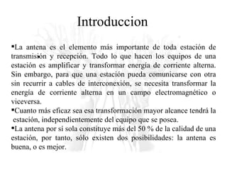 Introduccion La antena es el elemento más importante de toda estación de transmisión y recepción. Todo lo que hacen los equipos de una estación es amplificar y transformar energía de corriente alterna. Sin embargo, para que una estación pueda comunicarse con otra sin recurrir a cables de interconexión, se necesita transformar la energía de corriente alterna en un campo electromagnético o viceversa.  Cuanto más eficaz sea esa transformación mayor alcance tendrá la  estación, independientemente del equipo que se posea.  La antena por sí sola constituye más del 50 % de la calidad de una estación, por tanto, sólo existen dos posibilidades: la antena es buena, o es mejor. 