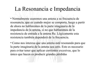 La Resonancia e Impedancia Normalmente usaremos una antena a su frecuencia de resonancia, que es cuando mejor se comporta, luego a partir de ahora no hablaremos de la parte imaginaria de la impedancia de la antena, si no que hablaremos de la resistencia de entrada a la antena Re. Lógicamente esta resistencia también dependerá de la frecuencia. Como nos interesa que una antena esté resonando para que la parte imaginaria de la antena sea cero. Esto es necesario para evitar tener que aplicar corrientes excesivas, que lo único que hacen es producir grandes pérdidas 