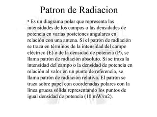 Patron de Radiacion Es un diagrama polar que representa las intensidades de los campos o las densidades de potencia en varias posiciones angulares en relación con una antena. Si el patrón de radiación se traza en términos de la intensidad del campo eléctrico (E) o de la densidad de potencia (P), se llama patrón de radiación absoluto. Si se traza la intensidad del campo o la densidad de potencia en relación al valor en un punto de referencia, se llama patrón de radiación relativa. El patrón se traza sobre papel con coordenadas polares con la línea gruesa sólida representando los puntos de igual densidad de potencia (10 mW/m2). 