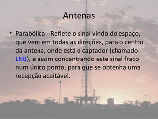 Antenas
• Parabólica - Reflete o sinal vindo do espaço,
que vem em todas as direções, para o centro
da antena, onde está o captador (chamado
LNB), e assim concentrando este sinal fraco
num único ponto, para que se obtenha uma
recepção aceitável.
 
