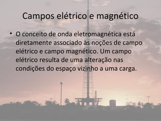 Campos elétrico e magnético
• O conceito de onda eletromagnética está
diretamente associado às noções de campo
elétrico e campo magnético. Um campo
elétrico resulta de uma alteração nas
condições do espaço vizinho a uma carga.
 