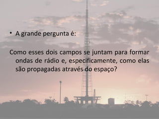 • A grande pergunta é:
Como esses dois campos se juntam para formar
ondas de rádio e, especificamente, como elas
são propagadas através do espaço?
 