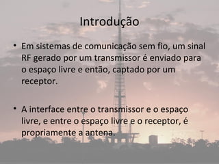 Introdução
• Em sistemas de comunicação sem fio, um sinal
RF gerado por um transmissor é enviado para
o espaço livre e então, captado por um
receptor.
• A interface entre o transmissor e o espaço
livre, e entre o espaço livre e o receptor, é
propriamente a antena.
 