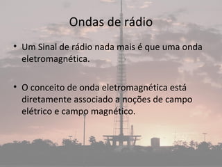 Ondas de rádio
• Um Sinal de rádio nada mais é que uma onda
eletromagnética.
• O conceito de onda eletromagnética está
diretamente associado a noções de campo
elétrico e campo magnético.
 