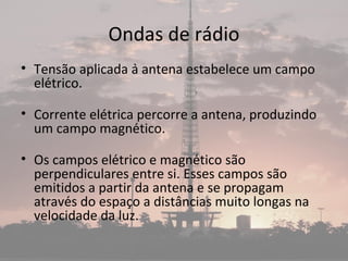 Ondas de rádio
• Tensão aplicada à antena estabelece um campo
elétrico.
• Corrente elétrica percorre a antena, produzindo
um campo magnético.
• Os campos elétrico e magnético são
perpendiculares entre si. Esses campos são
emitidos a partir da antena e se propagam
através do espaço a distâncias muito longas na
velocidade da luz.
 