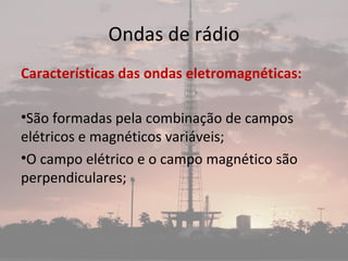 Ondas de rádio
Características das ondas eletromagnéticas:
•São formadas pela combinação de campos
elétricos e magnéticos variáveis;
•O campo elétrico e o campo magnético são
perpendiculares;
 