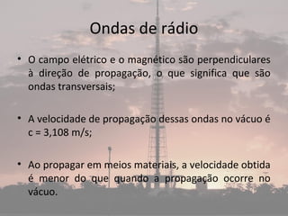 Ondas de rádio
• O campo elétrico e o magnético são perpendiculares
à direção de propagação, o que significa que são
ondas transversais;
• A velocidade de propagação dessas ondas no vácuo é
c = 3,108 m/s;
• Ao propagar em meios materiais, a velocidade obtida
é menor do que quando a propagação ocorre no
vácuo.
 