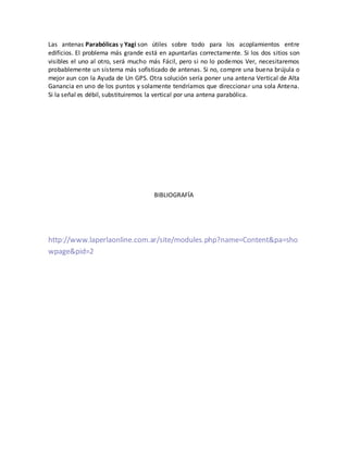 Las antenas Parabólicas y Yagi son útiles sobre todo para los acoplamientos entre
edificios. El problema más grande está en apuntarlas correctamente. Si los dos sitios son
visibles el uno al otro, será mucho más Fácil, pero si no lo podemos Ver, necesitaremos
probablemente un sistema más sofisticado de antenas. Si no, compre una buena brújula o
mejor aun con la Ayuda de Un GPS. Otra solución sería poner una antena Vertical de Alta
Ganancia en uno de los puntos y solamente tendríamos que direccionar una sola Antena.
Si la señal es débil, substituiremos la vertical por una antena parabólica.




                                     BIBLIOGRAFÍA




http://www.laperlaonline.com.ar/site/modules.php?name=Content&pa=sho
wpage&pid=2
 