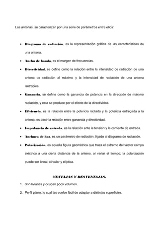 Las antenas, se caracterizan por una serie de parámetros entre ellos:
• Diagrama de radiación, es la representación gráfica de las características de
una antena.
• Ancho de banda, es el margen de frecuencias.
• Directividad, se define como la relación entre la intensidad de radiación de una
antena de radiación al máximo y la intensidad de radiación de una antena
isotropica.
• Ganancia, se define como la ganancia de potencia en la dirección de máxima
radiación, y esta se produce por el efecto de la directividad.
• Eficiencia, es la relación entre la potencia radiada y la potencia entregada a la
antena, es decir la relación entre ganancia y directividad.
• Impedancia de entrada, es la relación ente la tensión y la corriente de entrada.
• Anchura de haz, es un parámetro de radiación, ligado al diagrama de radiación.
• Polarización, es aquella figura geométrica que traza el extremo del vector campo
eléctrico a una cierta distancia de la antena, al variar el tiempo; la polarización
puede ser lineal, circular y elíptica.
VENTAJAS Y DESVENTAJAS.VENTAJAS Y DESVENTAJAS.
1. Son livianas y ocupan poco volumen.
2. Perfil plano, lo cual las vuelve fácil de adaptar a distintas superficies.
 