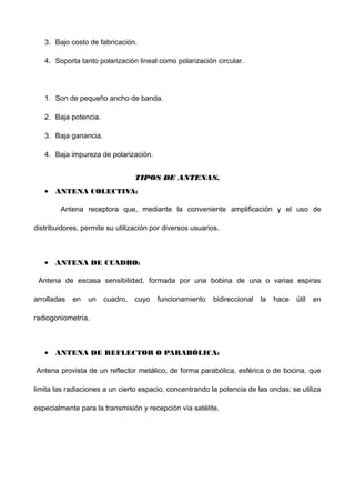 3. Bajo costo de fabricación.
4. Soporta tanto polarización lineal como polarización circular.
1. Son de pequeño ancho de banda.
2. Baja potencia.
3. Baja ganancia.
4. Baja impureza de polarización.
TIPOS DE ANTENAS.TIPOS DE ANTENAS.
• ANTENA COLECTIVA:
Antena receptora que, mediante la conveniente amplificación y el uso de
distribuidores, permite su utilización por diversos usuarios.
• ANTENA DE CUADRO:
Antena de escasa sensibilidad, formada por una bobina de una o varias espiras
arrolladas en un cuadro, cuyo funcionamiento bidireccional la hace útil en
radiogoniometría.
• ANTENA DE REFLECTOR O PARABÓLICA:
Antena provista de un reflector metálico, de forma parabólica, esférica o de bocina, que
limita las radiaciones a un cierto espacio, concentrando la potencia de las ondas; se utiliza
especialmente para la transmisión y recepción vía satélite.
 