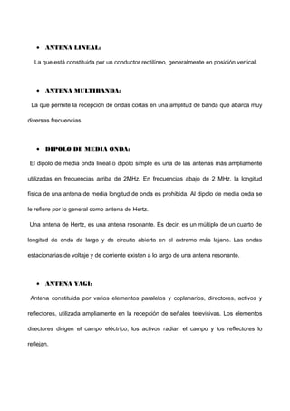 • ANTENA LINEAL:
La que está constituida por un conductor rectilíneo, generalmente en posición vertical.
• ANTENA MULTIBANDA:
La que permite la recepción de ondas cortas en una amplitud de banda que abarca muy
diversas frecuencias.
• DIPOLO DE MEDIA ONDA:
El dipolo de media onda lineal o dipolo simple es una de las antenas más ampliamente
utilizadas en frecuencias arriba de 2MHz. En frecuencias abajo de 2 MHz, la longitud
física de una antena de media longitud de onda es prohibida. Al dipolo de media onda se
le refiere por lo general como antena de Hertz.
Una antena de Hertz, es una antena resonante. Es decir, es un múltiplo de un cuarto de
longitud de onda de largo y de circuito abierto en el extremo más lejano. Las ondas
estacionarias de voltaje y de corriente existen a lo largo de una antena resonante.
• ANTENA YAGI:
Antena constituida por varios elementos paralelos y coplanarios, directores, activos y
reflectores, utilizada ampliamente en la recepción de señales televisivas. Los elementos
directores dirigen el campo eléctrico, los activos radian el campo y los reflectores lo
reflejan.
 
