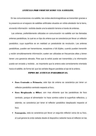 ANTENAS POR COMUNICACION VIA SATELITE.ANTENAS POR COMUNICACION VIA SATELITE.
En las comunicaciones vía satélite, las ondas electromagnéticas se transmiten gracias a
la presencia en el espacio de satélites artificiales situados en orbita alrededor de la tierra,
enviando información recibida desde una la estación terrena a través de antenas.
Las antenas, preferiblemente utilizadas en comunicación vía satélite son las llamadas
antenas parabólicas, la cual es un tipo de antena que se caracteriza por llevar un reflector
parabólico, cuya superficie es en realidad un paraboloide de revolución. Las antenas
parabólicas, pueden ser transmisoras, receptoras o full dúplex, cuando pueden transmitir
y recibir simultáneamente información; suelen ser utilizadas en frecuencias altas y tienen
tienen una ganancia elevada. Para que la señal pueda ser transmitida y la información
pueda ser enviada y recibida , es importante que la antena este correctamente orientada
hacia el satélite, de forma tal; que las señales lleguen paralelas al eje de la antena.
TIPOS DE ANTENAS PARABOLICAS.TIPOS DE ANTENAS PARABOLICAS.
• Foco Centrado o Primario; este tipo de antena se caracteriza por tener un
reflector parabólico centrado respecto al foco.
• Foco Desplazado u Offset; son mas eficiente que las parabólicas de foco
centrado, porque el alimentador no hace sombra sobre la superficie reflectora, y
además; se caracteriza por tener el reflector parabólico desplazado respecto al
foco.
• Cassegrain, esta se caracteriza por llevar un segundo reflector cerca de su foco,
el cual genera la onda radiada desde el dispositivo radiante hacia el reflector en las
 