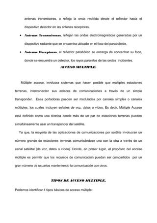 antenas transmisoras, o refleja la onda recibida desde el reflector hacia el
dispositivo detector en las antenas receptoras.
• Antenas Transmisoras, reflejan las ondas electromagnéticas generadas por un
dispositivo radiante que se encuentra ubicado en el foco del paraboloide.
• Antenas Receptoras, el reflector parabólico se encarga de concentrar su foco,
donde se encuentra un detector, los rayos paralelos de las ondas incidentes.
ACCESO MULTIPLE.ACCESO MULTIPLE.
Múltiple acceso, involucra sistemas que hacen posible que múltiples estaciones
terrenas, interconecten sus enlaces de comunicaciones a través de un simple
transponder. Esas portadoras pueden ser moduladas por canales simples o canales
múltiples, los cuales incluyen señales de voz, datos o vídeo. Es decir, Múltiple Acceso
está definido como una técnica donde más de un par de estaciones terrenas pueden
simultáneamente usar un transponder del satélite.
Ya que, la mayoría de las aplicaciones de comunicaciones por satélite involucran un
número grande de estaciones terrenas comunicándose una con la otra a través de un
canal satélital (de voz, datos o vídeo). Donde, en primer lugar, eel propósito del acceso
múltiple es permitir que los recursos de comunicación puedan ser compartidos por un
gran número de usuarios manteniendo la comunicación con otros.
TIPOS DE ACCESO MULTIPLE.TIPOS DE ACCESO MULTIPLE.
Podemos identificar 4 tipos básicos de acceso múltiple:
 