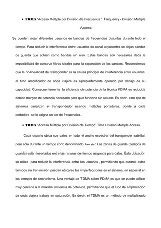 • FDMA “Acceso Múltiple por División de Frecuencia ” Frequency - División Múltiple
Access:
Se pueden alojar diferentes usuarios en bandas de frecuencias disjuntas durante todo el
tiempo. Para reducir la interferencia entre usuarios de canal adyacentes se dejan bandas
de guarda que actúan como bandas sin uso. Estas bandas son necesarias dada la
imposibilidad de construir filtros ideales para la separación de los canales. Reconociendo
que la no-linealidad del transponder es la causa principal de interferencia entre usuarios,
el tubo amplificador de onda viajera es apropiadamente operado por debajo de su
capacidad. Consecuentemente la eficiencia de potencia de la técnica FDMA es reducida
debido margen de potencia necesario para que funcione sin saturar. Es decir, este tipo de
sistemas canalizan el transpondedor usando múltiples portadoras, donde a cada
portadora se le asigna un par de frecuencias.
• TDMA “Acceso Múltiple por División de Tiempo” Time División Múltiple Access.
Cada usuario ubica sus datos en todo el ancho espectral del transponder satelital,
pero sólo durante un tiempo corto denominado time slot. Las zonas de guarda (tiempos de
guarda) están insertados entre las ranuras de tiempo asignada para datos. Esta ubicación
se utiliza para reducir la interferencia entre los usuarios , permitiendo que durante estos
tiempos sin transmisión puedan ubicarse las imperfecciones en el sistema, en especial en
los tiempos de sincronismo. Una ventaja de TDMA sobre FDMA es que se puede utilizar
muy cercano a la máxima eficiencia de potencia, permitiendo que el tubo de amplificación
de onda viajera trabaje en saturación. Es decir, el TDMA es un método de multiplexado
 