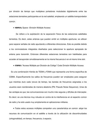 por división de tiempo que multiplexa portadoras moduladas digitalmente entre las
estaciones terrestres participantes en la red satelital, empleando un satélite transpondedor
común.
• SDMA: Space –División Múltiple Access:
Se refiere a la explotación de la separación física de las estaciones satelitales
terrestres. Es decir, estas antenas que pueden emitir en múltiples aperturas; se utilizan
para separar señales de radio apuntando a diferentes direcciones. Esto es posible debido
a los conmutadores integrados diseñados para seleccionar la apertura apropiada de
antena para transmitir. Entonces diferentes estaciones terrestres son habilitadas para
acceder al transponder simultáneamente en la misma frecuencia ó en el mismo time slot.
• CDMA “Acceso Múltiple por División de Código” Code División Múltiple Access:
Es una combinación híbrida de TDSM y FDMA que representa una forma específica de
CDMA. Específicamente los saltos de frecuencia pueden ser empleados para asegurar
que mientras dure cada ranura de tiempo, las bandas de frecuencia asignadas a los
usuarios sean reordenadas de manera aleatoria (PN: Pseudo Noise Sequence). Unas de
las ventajas es que, las comunicaciones son mucho más seguras y difíciles de interceptar.
Es decir; es una técnica muy robusta en contra de la interferencia en el espectro común
de radio y ha sido usado muy ampliamente en aplicaciones militares.
• Todos estos accesos múltiples comparten una característica en común: alojar los
recursos de comunicación en el satélite a través de la utilización de discontinuidades
(ortogonalidad), en tiempo, frecuencia, ó espacio.
 