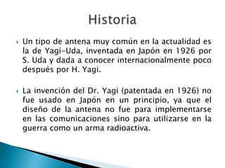 Un tipo de antena muy común en la actualidad es la de Yagi-Uda, inventada en Japón en 1926 por S. Uda y dada a conocer internacionalmente poco después por H. Yagi.La invención del Dr. Yagi (patentada en 1926) no fue usado en Japón en un principio, ya que el diseño de la antena no fue para implementarse en las comunicaciones sino para utilizarse en la guerra como un arma radioactiva. Historia 