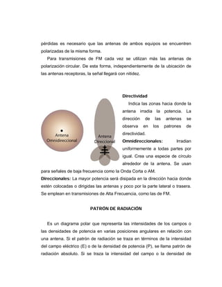 pérdidas es necesario que las antenas de ambos equipos se encuentren
polarizadas de la misma forma.
Para transmisiones de FM cada vez se utilizan más las antenas de
polarización circular. De esta forma, independientemente de la ubicación de
las antenas receptoras, la señal llegará con nitidez.
Directividad
Indica las zonas hacia donde la
antena irradia la potencia. La
dirección de las antenas se
observa en los patrones de
directividad.
Omnidireccionales: Irradian
uniformemente a todas partes por
igual. Crea una especie de círculo
alrededor de la antena. Se usan
para señales de baja frecuencia como la Onda Corta o AM.
Direccionales: La mayor potencia será disipada en la dirección hacia donde
estén colocadas o dirigidas las antenas y poco por la parte lateral o trasera.
Se emplean en transmisiones de Alta Frecuencia, como las de FM.
PATRÓN DE RADIACIÓN
Es un diagrama polar que representa las intensidades de los campos o
las densidades de potencia en varias posiciones angulares en relación con
una antena. Si el patrón de radiación se traza en términos de la intensidad
del campo eléctrico (E) o de la densidad de potencia (P), se llama patrón de
radiación absoluto. Si se traza la intensidad del campo o la densidad de
 